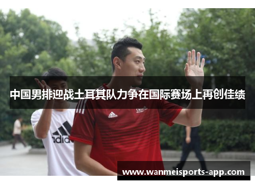 中国男排迎战土耳其队力争在国际赛场上再创佳绩